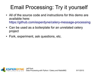 9/11/2015
Jeff Peck
Data Processing with Python / Celery and RabbitMQ
Email Processing: Try it yourself
● All of the source code and instructions for this demo are
available here:
https://github.com/esperdyne/celery-message-processing
● Can be used as a boilerplate for an unrelated celery
project
● Fork, experiment, ask questions, etc.
 