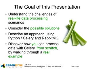 9/11/2015
Jeff Peck
Data Processing with Python / Celery and RabbitMQ
The Goal of this Presentation
● Understand the challenges of
real-life data processing
scenarios
● Consider the possible solutions
● Describe an approach using
Python / Celery and RabbitMQ
● Discover how you can process
data with Celery, from scratch,
by walking through a real
example
 