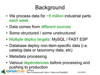 9/11/2015
Jeff Peck
Data Processing with Python / Celery and RabbitMQ
Background
● We process data for ~5 million industrial parts
each week
● Data comes from different sources
● Some structured / some unstructured
● Multiple deploy targets: MySQL / FAST ESP
● Database deploy non-item-specific data (i.e.
catalog data or taxonomy data, etc)
● Metadata processing
● Various dependencies before processing and
pushing to production
 