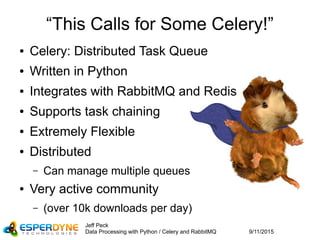 9/11/2015
Jeff Peck
Data Processing with Python / Celery and RabbitMQ
“This Calls for Some Celery!”
● Celery: Distributed Task Queue
● Written in Python
● Integrates with RabbitMQ and Redis
● Supports task chaining
● Extremely Flexible
● Distributed
– Can manage multiple queues
● Very active community
– (over 10k downloads per day)
 