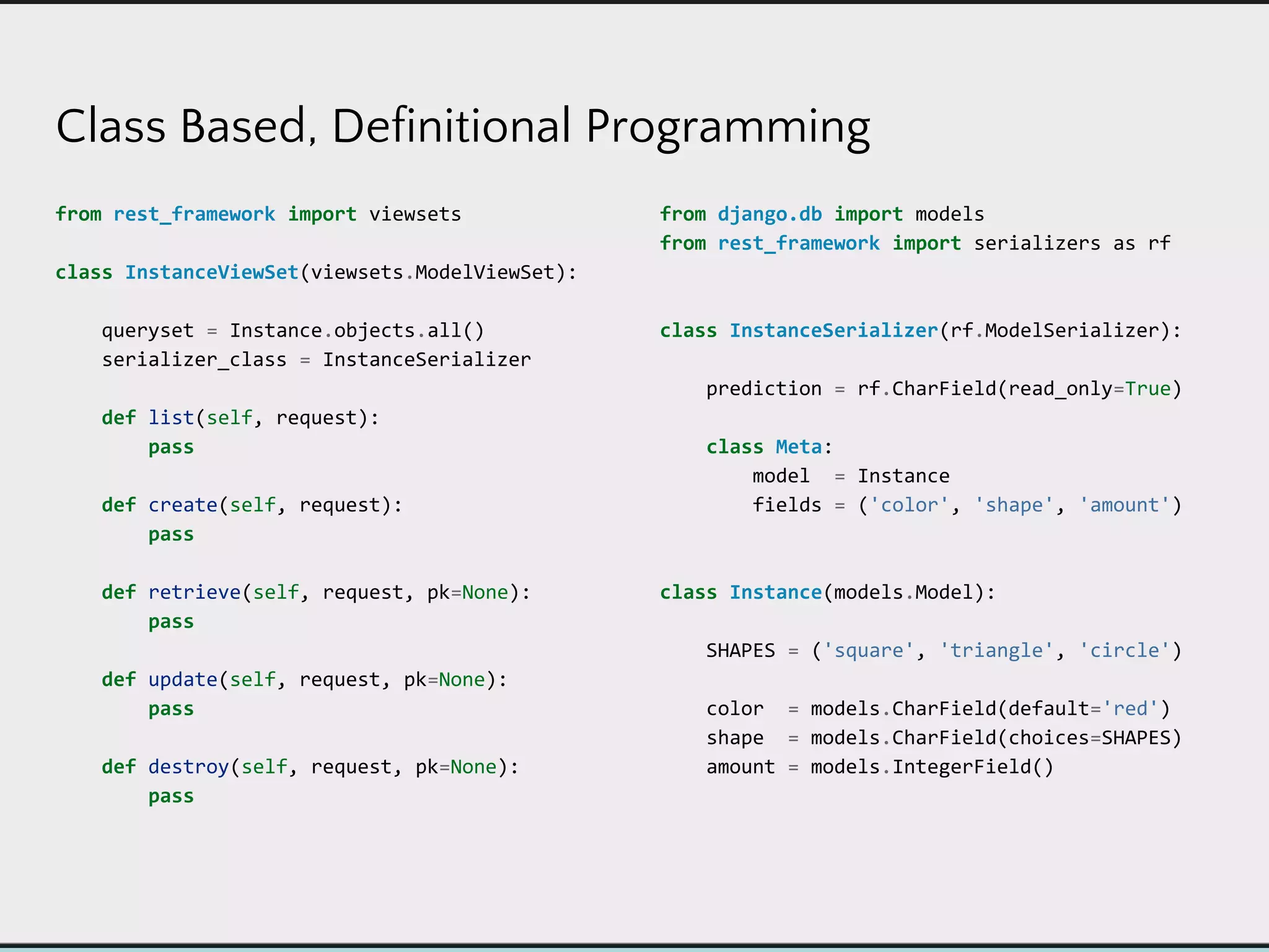Class Based, Definitional Programming
from rest_framework import viewsets
class InstanceViewSet(viewsets.ModelViewSet):
queryset = Instance.objects.all()
serializer_class = InstanceSerializer
def list(self, request):
pass
def create(self, request):
pass
def retrieve(self, request, pk=None):
pass
def update(self, request, pk=None):
pass
def destroy(self, request, pk=None):
pass
from django.db import models
from rest_framework import serializers as rf
class InstanceSerializer(rf.ModelSerializer):
prediction = rf.CharField(read_only=True)
class Meta:
model = Instance
fields = ('color', 'shape', 'amount')
class Instance(models.Model):
SHAPES = ('square', 'triangle', 'circle')
color = models.CharField(default='red')
shape = models.CharField(choices=SHAPES)
amount = models.IntegerField()
 