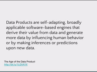Data Products are self-adapting, broadly
applicable software-based engines that
derive their value from data and generate
more data by influencing human behavior
or by making inferences or predictions
upon new data.
 