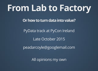 From Lab to FactoryFrom Lab to Factory
Orhowtoturndataintovalue?Orhowtoturndataintovalue?
PyData track at PyCon Ireland
Late October 2015
peadarcoyle@googlemail.com
All opinions my own
 
