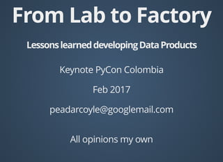 From Lab to Factory
LessonslearneddevelopingDataProducts
Keynote PyCon Colombia
Feb 2017
peadarcoyle@googlemail.com
All opinions my own
 