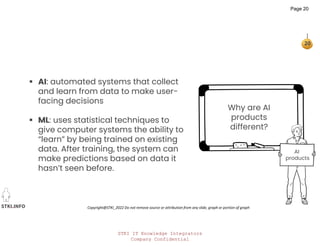 STKI IT Knowledge Integrators
Company Confidential
STKI.INFO
20
Copyright@STKI_2022 Do not remove source or attribution from any slide, graph or portion of graph
Why are AI
products
different?
 AI: automated systems that collect
and learn from data to make user-
facing decisions
 ML: uses statistical techniques to
give computer systems the ability to
“learn” by being trained on existing
data. After training, the system can
make predictions based on data it
hasn’t seen before.
AI
products
Page 20
 