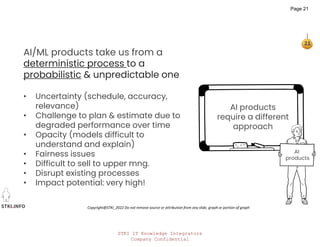 STKI IT Knowledge Integrators
Company Confidential
STKI.INFO
21
Copyright@STKI_2022 Do not remove source or attribution from any slide, graph or portion of graph
AI products
require a different
approach
AI/ML products take us from a
deterministic process to a
probabilistic & unpredictable one
• Uncertainty (schedule, accuracy,
relevance)
• Challenge to plan & estimate due to
degraded performance over time
• Opacity (models difficult to
understand and explain)
• Fairness issues
• Difficult to sell to upper mng.
• Disrupt existing processes
• Impact potential: very high!
AI
products
Page 21
 
