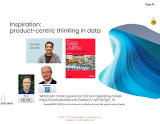 STKI IT Knowledge Integrators
Company Confidential
STKI.INFO
46
Copyright@STKI_2022 Do not remove source or attribution from any slide, graph or portion of graph
Inspiration:
product-centric thinking in data
DJ Patil
US CDO
Watch MIT CDOIQ session on CDO 4.0 Operating model:
https://www.youtube.com/watch?v=pPT9A7gh_1w
Page 46
 