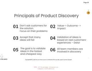 STKI IT Knowledge Integrators
Company Confidential
STKI.INFO
48
Copyright@STKI_2022 Do not remove source or attribution from any slide, graph or portion of graph
01
03
02
04
05 06
Principals of Product Discovery
Don’t ask customers for
the solution.
Focus on their problems
Accept that many
ideas will fail
The goal is to validate
ideas in the fastest
and cheapest way
Value-> Outcome ->
Impact
Validation of ideas is
based on real customers’
experiences – Data!
All team members are
involved in discovery
Page 48
 