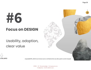STKI IT Knowledge Integrators
Company Confidential
STKI.INFO
58
Copyright@STKI_2022 Do not remove source or attribution from any slide, graph or portion of graph
#6
Focus on DESIGN
Usability, adoption,
clear value
Page 58
 