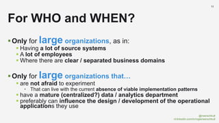 @rwerschkull
nl.linkedin.com/in/rogierwerschkull
11
Only for large organizations, as in:
 Having a lot of source systems
 A lot of employees
 Where there are clear / separated business domains
Only for large organizations that…
 are not afraid to experiment
• That can live with the current absence of viable implementation patterns
 have a mature (centralized?) data / analytics department
 preferably can influence the design / development of the operational
applications they use
For WHO and WHEN?
 