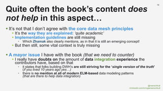 @rwerschkull
nl.linkedin.com/in/rogierwerschkull
14
 It’s not that I don’t agree with the core data mesh principles
 It’s the way they are explained: ‘quite academic’
 Implementation guidelines are still missing
• Which Zhamak also clearly mentions, as in that it is still an emerging concept!
 But then still, some vital context is truly missing
 A mayor issue I have with the book (that we need to counter)
 I really have doubts on the amount of data integration experience the
contributors have, based on that
• it states that folks building DWH’s are still striving for the ‘single version of the truth’
(if you lived 10 years ago yes…)
• there is no mention at all of modern ELM-based data modeling patterns
(that are there to help data integration)
Quite often the book’s content does
not help in this aspect…
 