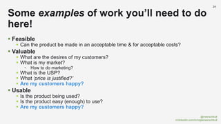 @rwerschkull
nl.linkedin.com/in/rogierwerschkull
24
 Feasible
 Can the product be made in an acceptable time & for acceptable costs?
 Valuable
 What are the desires of my customers?
 What is my market?
• How to do marketing?
 What is the USP?
 What ‘price is justified?’
 Are my customers happy?
 Usable
 Is the product being used?
 Is the product easy (enough) to use?
 Are my customers happy?
Some examples of work you’ll need to do
here!
 