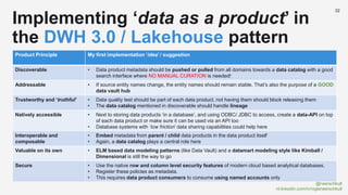 @rwerschkull
nl.linkedin.com/in/rogierwerschkull
32
Implementing ‘data as a product’ in
the DWH 3.0 / Lakehouse pattern
Product Principle My first implementation ‘idea’ / suggestion
Discoverable • Data product metadata should be pushed or pulled from all domains towards a data catalog with a good
search interface where NO MANUAL CURATION is needed!
Addressable • If source entity names change, the entity names should remain stable. That’s also the purpose of a GOOD
data vault hub
Trustworthy and ‘truthful’ • Data quality test should be part of each data product, not having them should block releasing them
• The data catalog mentioned in discoverable should handle lineage
Natively accessible • Next to storing data products ‘in a database’, and using ODBC/ JDBC to access, create a data-API on top
of each data product or make sure it can be used via an API too
• Database systems with ‘low friction’ data sharing capabilities could help here
Interoperable and
composable
• Embed metadata from parent / child data products in the data product itself
• Again, a data catalog plays a central role here
Valuable on its own • ELM based data modeling patterns (like Data Vault) and a datamart modeling style like Kimball /
Dimensional is still the way to go
Secure • Use the native row and column level security features of modern cloud based analytical databases.
• Register these policies as metadata.
• This requires data product consumers to consume using named accounts only
 