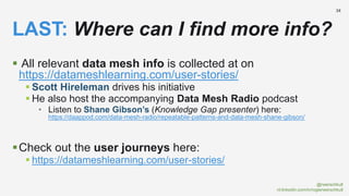 @rwerschkull
nl.linkedin.com/in/rogierwerschkull
34
 All relevant data mesh info is collected at on
https://datameshlearning.com/user-stories/
 Scott Hireleman drives his initiative
 He also host the accompanying Data Mesh Radio podcast
• Listen to Shane Gibson’s (Knowledge Gap presenter) here:
https://daappod.com/data-mesh-radio/repeatable-patterns-and-data-mesh-shane-gibson/
Check out the user journeys here:
 https://datameshlearning.com/user-stories/
LAST: Where can I find more info?
 