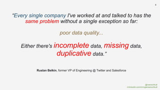 @rwerschkull
nl.linkedin.com/in/rogierwerschkull
8
“Every single company I've worked at and talked to has the
same problem without a single exception so far:
poor data quality...
Either there's incomplete data, missing data,
duplicative data.”
Ruslan Belkin, former VP of Engineering @ Twitter and Salesforce
 