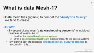 @rwerschkull
nl.linkedin.com/in/rogierwerschkull
9
Data mesh tries (again?) to combat the ‘Analytics Misery’
we tend to create…
HOW?
 By decentralizing most ‘data warehousing concerns’ to individual
business domains. As in:
1. In either the operational source system
2. Or in a decentralized DWH team that sits ‘closer’ to the source systems
 By ‘calling out’ the required organizational / cultural change to
accomplish this…
What is data Mesh-1?
 
