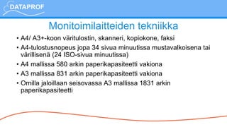 Monitoimilaitteiden tekniikka
• A4/ A3+-koon väritulostin, skanneri, kopiokone, faksi
• A4-tulostusnopeus jopa 34 sivua minuutissa mustavalkoisena tai
värillisenä (24 ISO-sivua minuutissa)
• A4 mallissa 580 arkin paperikapasiteetti vakiona
• A3 mallissa 831 arkin paperikapasiteetti vakiona
• Omilla jaloillaan seisovassa A3 mallissa 1831 arkin
paperikapasiteetti
 