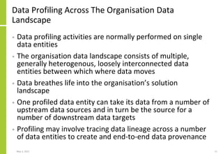 Data Profiling Across The Organisation Data
Landscape
• Data profiling activities are normally performed on single
data entities
• The organisation data landscape consists of multiple,
generally heterogenous, loosely interconnected data
entities between which where data moves
• Data breathes life into the organisation’s solution
landscape
• One profiled data entity can take its data from a number of
upstream data sources and in turn be the source for a
number of downstream data targets
• Profiling may involve tracing data lineage across a number
of data entities to create and end-to-end data provenance
May 3, 2021 11
 