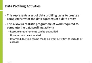 Data Profiling Activities
• This represents a set of data profiling tasks to create a
complete view of the data contents of a data entity
• This allows a realistic programme of work required to
complete the data profiling activity
− Resource requirements can be quantified
− Duration can be estimated
− Informed decision can be made on what activities to include or
exclude
May 3, 2021 14
 