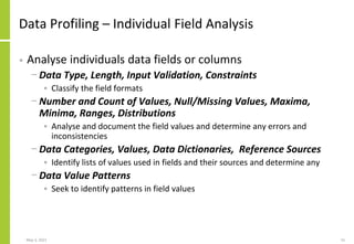 Data Profiling – Individual Field Analysis
• Analyse individuals data fields or columns
− Data Type, Length, Input Validation, Constraints
• Classify the field formats
− Number and Count of Values, Null/Missing Values, Maxima,
Minima, Ranges, Distributions
• Analyse and document the field values and determine any errors and
inconsistencies
− Data Categories, Values, Data Dictionaries, Reference Sources
• Identify lists of values used in fields and their sources and determine any
− Data Value Patterns
• Seek to identify patterns in field values
May 3, 2021 15
 