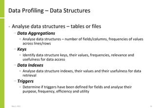Data Profiling – Data Structures
• Analyse data structures – tables or files
− Data Aggregations
• Analyse data structures – number of fields/columns, frequencies of values
across lines/rows
− Keys
• Identify data structure keys, their values, frequencies, relevance and
usefulness for data access
− Data Indexes
• Analyse data structure indexes, their values and their usefulness for data
retrieval
− Triggers
• Determine if triggers have been defined for fields and analyse their
purpose, frequency, efficiency and utility
May 3, 2021 16
 