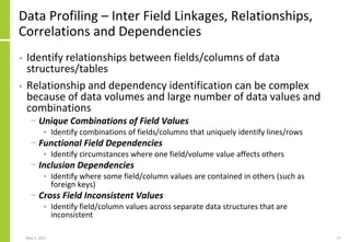 Data Profiling – Inter Field Linkages, Relationships,
Correlations and Dependencies
• Identify relationships between fields/columns of data
structures/tables
• Relationship and dependency identification can be complex
because of data volumes and large number of data values and
combinations
− Unique Combinations of Field Values
• Identify combinations of fields/columns that uniquely identify lines/rows
− Functional Field Dependencies
• Identify circumstances where one field/volume value affects others
− Inclusion Dependencies
• Identify where some field/column values are contained in others (such as
foreign keys)
− Cross Field Inconsistent Values
• Identify field/column values across separate data structures that are
inconsistent
May 3, 2021 17
 