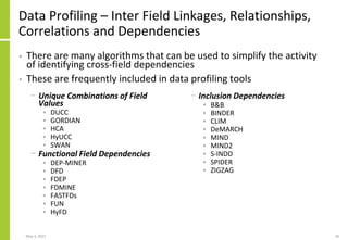 Data Profiling – Inter Field Linkages, Relationships,
Correlations and Dependencies
− Unique Combinations of Field
Values
• DUCC
• GORDIAN
• HCA
• HyUCC
• SWAN
− Functional Field Dependencies
• DEP-MINER
• DFD
• FDEP
• FDMINE
• FASTFDs
• FUN
• HyFD
− Inclusion Dependencies
• B&B
• BINDER
• CLIM
• DeMARCH
• MIND
• MIND2
• S-INDD
• SPIDER
• ZIGZAG
May 3, 2021 18
• There are many algorithms that can be used to simplify the activity
of identifying cross-field dependencies
• These are frequently included in data profiling tools
 