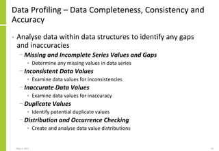 Data Profiling – Data Completeness, Consistency and
Accuracy
• Analyse data within data structures to identify any gaps
and inaccuracies
− Missing and Incomplete Series Values and Gaps
• Determine any missing values in data series
− Inconsistent Data Values
• Examine data values for inconsistencies
− Inaccurate Data Values
• Examine data values for inaccuracy
− Duplicate Values
• Identify potential duplicate values
− Distribution and Occurrence Checking
• Create and analyse data value distributions
May 3, 2021 19
 