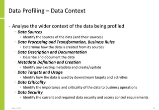 Data Profiling – Data Context
• Analyse the wider context of the data being profiled
− Data Sources
• Identify the sources of the data (and their sources)
− Data Processing and Transformation, Business Rules
• Determine how the data is created from its sources
− Data Description and Documentation
• Describe and document the data
− Metadata Definition and Creation
• Identify any existing metadata and create/update
− Data Targets and Usage
• Identify how the data is used by downstream targets and activities
− Data Criticality
• Identify the importance and criticality of the data to business operations
− Data Security
• Identify the current and required data security and access control requirements
May 3, 2021 20
 