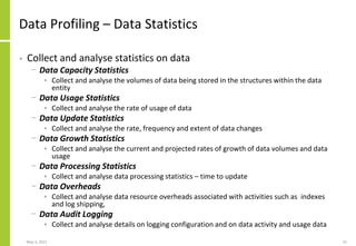 Data Profiling – Data Statistics
• Collect and analyse statistics on data
− Data Capacity Statistics
• Collect and analyse the volumes of data being stored in the structures within the data
entity
− Data Usage Statistics
• Collect and analyse the rate of usage of data
− Data Update Statistics
• Collect and analyse the rate, frequency and extent of data changes
− Data Growth Statistics
• Collect and analyse the current and projected rates of growth of data volumes and data
usage
− Data Processing Statistics
• Collect and analyse data processing statistics – time to update
− Data Overheads
• Collect and analyse data resource overheads associated with activities such as indexes
and log shipping,
− Data Audit Logging
• Collect and analyse details on logging configuration and on data activity and usage data
May 3, 2021 21
 