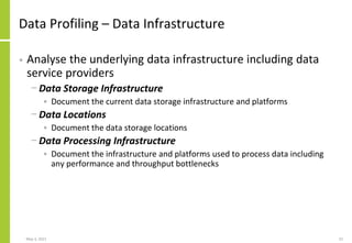 Data Profiling – Data Infrastructure
• Analyse the underlying data infrastructure including data
service providers
− Data Storage Infrastructure
• Document the current data storage infrastructure and platforms
− Data Locations
• Document the data storage locations
− Data Processing Infrastructure
• Document the infrastructure and platforms used to process data including
any performance and throughput bottlenecks
May 3, 2021 22
 