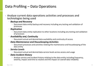 Data Profiling – Data Operations
• Analyse current data operations activities and processes and
technologies being used
− Backup and Recovery
• Document data entity backup and recovery including any testing and validation of
processes
− Replication
• Document data entity replication to other locations including any testing and validation
of processes
− Availability and, Continuity
• Document actual and desired data availability and continuity of access
− Data Maintenance and Housekeeping Activities
• Document processes and activities relating the maintenance and housekeeping of the
data entity
− Service Levels
• Document actual and desired data service levels across access and usage
− Data Incident History
• Analyse service and incident history relating to the data entity including frequency,
severity, impact and time to resolve and the impact on overall data reliability
May 3, 2021 23
 