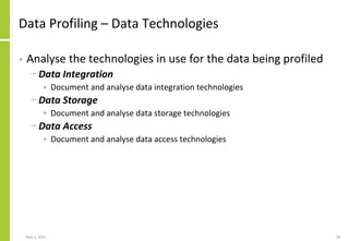 Data Profiling – Data Technologies
• Analyse the technologies in use for the data being profiled
− Data Integration
• Document and analyse data integration technologies
− Data Storage
• Document and analyse data storage technologies
− Data Access
• Document and analyse data access technologies
May 3, 2021 24
 