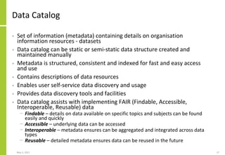 Data Catalog
• Set of information (metadata) containing details on organisation
information resources - datasets
• Data catalog can be static or semi-static data structure created and
maintained manually
• Metadata is structured, consistent and indexed for fast and easy access
and use
• Contains descriptions of data resources
• Enables user self-service data discovery and usage
• Provides data discovery tools and facilities
• Data catalog assists with implementing FAIR (Findable, Accessible,
Interoperable, Reusable) data
− Findable – details on data available on specific topics and subjects can be found
easily and quickly
− Accessible – underlying data can be accessed
− Interoperable – metadata ensures can be aggregated and integrated across data
types
− Reusable – detailed metadata ensures data can be reused in the future
May 3, 2021 27
 
