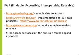 FAIR (Findable, Accessible, Interoperable, Reusable)
• https://fairsharing.org/ - sample data collections
• https://www.go-fair.org/ - implementation of FAIR data
principles - https://www.go-fair.org/fair-principles/
• https://www.schema.org/ - contains sample metadata
schemas
• Strong academic focus but the principle can be applied
elsewhere
May 3, 2021 28
 