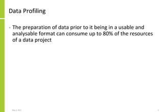 Data Profiling
• The preparation of data prior to it being in a usable and
analysable format can consume up to 80% of the resources
of a data project
May 3, 2021 3
 