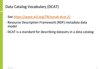 Data Catalog Vocabulary (DCAT)
• See https://www.w3.org/TR/vocab-dcat-2/
• Resource Description Framework (RDF) metadata data
model
• DCAT is a standard for describing datasets in a data catalog
May 3, 2021 31
 
