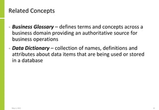 Related Concepts
• Business Glossary – defines terms and concepts across a
business domain providing an authoritative source for
business operations
• Data Dictionary – collection of names, definitions and
attributes about data items that are being used or stored
in a database
May 3, 2021 32
 