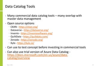 Data Catalog Tools
• Many commercial data catalog tools – many overlap with
master data management
• Open source options
− CKAN - https://ckan.org/
− Dataverse - https://dataverse.org/
− Invenio - https://inveniosoftware.org/
− QuiltData - https://quiltdata.com/
− Zenodo - https://zenodo.org/
− Kylo - https://kylo.io/
• Can use to test concept before investing in commercial tools
• Can also use trial version of Azure Data Catalog -
https://docs.microsoft.com/en-us/azure/data-
catalog/overview
May 3, 2021 33
 