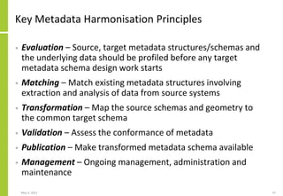 Key Metadata Harmonisation Principles
• Evaluation – Source, target metadata structures/schemas and
the underlying data should be profiled before any target
metadata schema design work starts
• Matching – Match existing metadata structures involving
extraction and analysis of data from source systems
• Transformation – Map the source schemas and geometry to
the common target schema
• Validation – Assess the conformance of metadata
• Publication – Make transformed metadata schema available
• Management – Ongoing management, administration and
maintenance
May 3, 2021 37
 