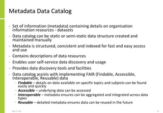 Metadata Data Catalog
• Set of information (metadata) containing details on organisation
information resources - datasets
• Data catalog can be static or semi-static data structure created and
maintained manually
• Metadata is structured, consistent and indexed for fast and easy access
and use
• Contains descriptions of data resources
• Enables user self-service data discovery and usage
• Provides data discovery tools and facilities
• Data catalog assists with implementing FAIR (Findable, Accessible,
Interoperable, Reusable) data
− Findable – details on data available on specific topics and subjects can be found
easily and quickly
− Accessible – underlying data can be accessed
− Interoperable – metadata ensures can be aggregated and integrated across data
types
− Reusable – detailed metadata ensures data can be reused in the future
May 3, 2021 39
 