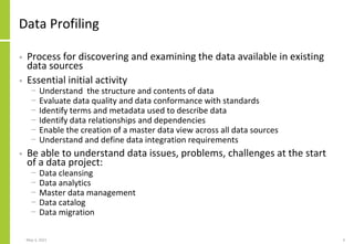 Data Profiling
• Process for discovering and examining the data available in existing
data sources
• Essential initial activity
− Understand the structure and contents of data
− Evaluate data quality and data conformance with standards
− Identify terms and metadata used to describe data
− Identify data relationships and dependencies
− Enable the creation of a master data view across all data sources
− Understand and define data integration requirements
• Be able to understand data issues, problems, challenges at the start
of a data project:
− Data cleansing
− Data analytics
− Master data management
− Data catalog
− Data migration
May 3, 2021 4
 