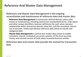 Reference And Master Data Management
• Reference and Master Data Management is the ongoing
reconciliation and maintenance of reference data and master data
− Reference Data Management is control over defined domain values (also
known as vocabularies), including control over standardised terms, code values
and other unique identifiers, business definitions for each value, business
relationships within and across domain value lists, and the consistent, shared
use of accurate, timely and relevant reference data values to classify and
categorise data
− Master Data Management is control over master data values to enable
consistent, shared, contextual use across systems, of the most accurate,
timely, and relevant version of truth about essential business entities
• Reference data and master data provide the context for transaction
data
May 3, 2021 41
 