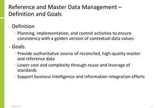 Reference and Master Data Management –
Definition and Goals
• Definition
− Planning, implementation, and control activities to ensure
consistency with a golden version of contextual data values
• Goals
− Provide authoritative source of reconciled, high-quality master
and reference data
− Lower cost and complexity through reuse and leverage of
standards
− Support business intelligence and information integration efforts
May 3, 2021 42
 