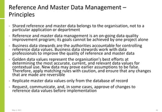 Reference And Master Data Management –
Principles
• Shared reference and master data belongs to the organisation, not to a
particular application or department
• Reference and master data management is an on-going data quality
improvement program; its goals cannot be achieved by one project alone
• Business data stewards are the authorities accountable for controlling
reference data values. Business data stewards work with data
professionals to improve the quality of reference and master data
• Golden data values represent the organisation’s best efforts at
determining the most accurate, current, and relevant data values for
contextual use. New data may prove earlier assumptions to be false.
Therefore, apply matching rules with caution, and ensure that any changes
that are made are reversible
• Replicate master data values only from the database of record
• Request, communicate, and, in some cases, approve of changes to
reference data values before implementation
May 3, 2021 44
 