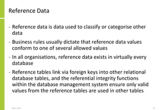 Reference Data
• Reference data is data used to classify or categorise other
data
• Business rules usually dictate that reference data values
conform to one of several allowed values
• In all organisations, reference data exists in virtually every
database
• Reference tables link via foreign keys into other relational
database tables, and the referential integrity functions
within the database management system ensure only valid
values from the reference tables are used in other tables
May 3, 2021 45
 