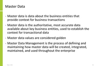 Master Data
• Master data is data about the business entities that
provide context for business transactions
• Master data is the authoritative, most accurate data
available about key business entities, used to establish the
context for transactional data
• Master data values are considered golden
• Master Data Management is the process of defining and
maintaining how master data will be created, integrated,
maintained, and used throughout the enterprise
May 3, 2021 46
 