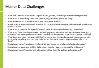 Master Data Challenges
• What are the important roles, organisations, places, and things referenced repeatedly?
• What data is describing the same person, organisation, place, or thing?
• Where is this data stored? What is the source for the data?
• Which data is more accurate? Which data source is more reliable and credible? Which data
is most current?
• What data is relevant for specific needs? How do these needs overlap or conflict?
• What data from multiple sources can be integrated to create a more complete view and
provide a more comprehensive understanding of the person, organisation, place or thing?
• What business rules can be established to automate master data quality improvement by
accurately matching and merging data about the same person, organisation, place, or
thing?
• How do we identify and restore data that was inappropriately matched and merged?
• How do we provide our golden data values to other systems across the enterprise?
• How do we identify where and when data other than the golden values is used?
May 3, 2021 47
 