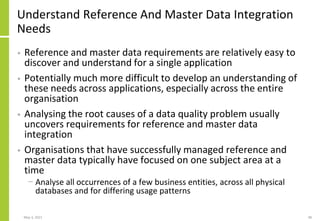 Understand Reference And Master Data Integration
Needs
• Reference and master data requirements are relatively easy to
discover and understand for a single application
• Potentially much more difficult to develop an understanding of
these needs across applications, especially across the entire
organisation
• Analysing the root causes of a data quality problem usually
uncovers requirements for reference and master data
integration
• Organisations that have successfully managed reference and
master data typically have focused on one subject area at a
time
− Analyse all occurrences of a few business entities, across all physical
databases and for differing usage patterns
May 3, 2021 48
 