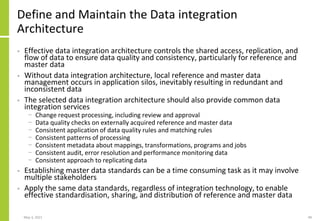 Define and Maintain the Data integration
Architecture
• Effective data integration architecture controls the shared access, replication, and
flow of data to ensure data quality and consistency, particularly for reference and
master data
• Without data integration architecture, local reference and master data
management occurs in application silos, inevitably resulting in redundant and
inconsistent data
• The selected data integration architecture should also provide common data
integration services
− Change request processing, including review and approval
− Data quality checks on externally acquired reference and master data
− Consistent application of data quality rules and matching rules
− Consistent patterns of processing
− Consistent metadata about mappings, transformations, programs and jobs
− Consistent audit, error resolution and performance monitoring data
− Consistent approach to replicating data
• Establishing master data standards can be a time consuming task as it may involve
multiple stakeholders
• Apply the same data standards, regardless of integration technology, to enable
effective standardisation, sharing, and distribution of reference and master data
May 3, 2021 49
 